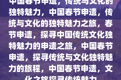 中国春节申遗，传统与文化的独特魅力，中国春节申遗，传统与文化的独特魅力之旅，春节申遗，探寻中国传统文化独特魅力的申遗之旅，中国春节申遗，探寻传统与文化独特魅力的旅程，中国春节申遗，文化之旅探寻传统魅力