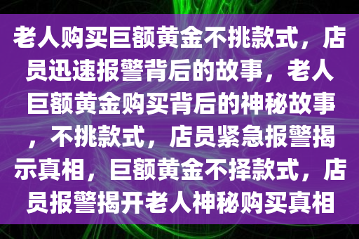 老人购买巨额黄金不挑款式，店员迅速报警背后的故事，老人巨额黄金购买背后的神秘故事，不挑款式，店员紧急报警揭示真相，巨额黄金不择款式，店员报警揭开老人神秘购买真相