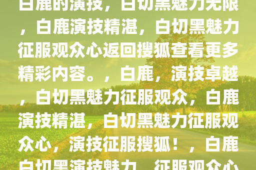 白鹿的演技，白切黑魅力无限，白鹿演技精湛，白切黑魅力征服观众心返回搜狐查看更多精彩内容。，白鹿，演技卓越，白切黑魅力征服观众，白鹿演技精湛，白切黑魅力征服观众心，演技征服搜狐！，白鹿白切黑演技魅力，征服观众心