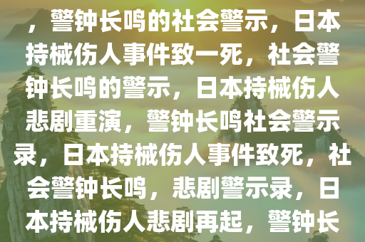 日本发生持械伤人事件致一死，警钟长鸣的社会警示，日本持械伤人事件致一死，社会警钟长鸣的警示，日本持械伤人悲剧重演，警钟长鸣社会警示录，日本持械伤人事件致死，社会警钟长鸣，悲剧警示录，日本持械伤人悲剧再起，警钟长鸣社会警示录