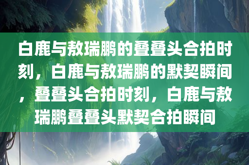 白鹿与敖瑞鹏的叠叠头合拍时刻，白鹿与敖瑞鹏的默契瞬间，叠叠头合拍时刻，白鹿与敖瑞鹏叠叠头默契合拍瞬间