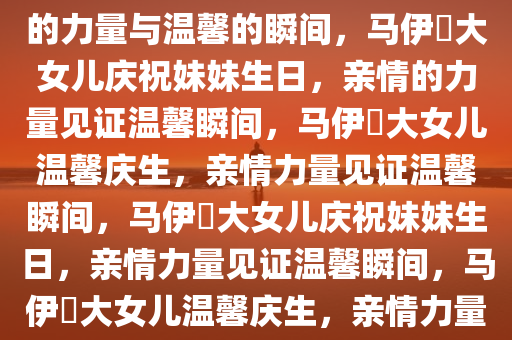 马伊琍大女儿为妹妹庆生，亲情的力量与温馨的瞬间，马伊琍大女儿庆祝妹妹生日，亲情的力量见证温馨瞬间，马伊琍大女儿温馨庆生，亲情力量见证温馨瞬间，马伊琍大女儿庆祝妹妹生日，亲情力量见证温馨瞬间，马伊琍大女儿温馨庆生，亲情力量见证温馨瞬间