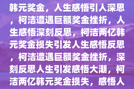 柯洁遭遇重大挫折，损失两亿韩元奖金，人生感悟引人深思，柯洁遭遇巨额奖金挫折，人生感悟深刻反思，柯洁两亿韩元奖金损失引发人生感悟反思，柯洁遭遇巨额奖金挫折，深刻反思人生引发感悟大潮，柯洁两亿韩元奖金损失，感悟人生，反思前行