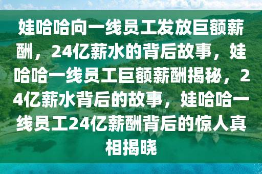 娃哈哈向一线员工发放巨额薪酬，24亿薪水的背后故事，娃哈哈一线员工巨额薪酬揭秘，24亿薪水背后的故事，娃哈哈一线员工24亿薪酬背后的惊人真相揭晓