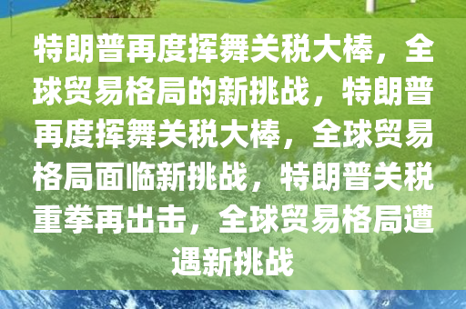 特朗普再度挥舞关税大棒，全球贸易格局的新挑战，特朗普再度挥舞关税大棒，全球贸易格局面临新挑战，特朗普关税重拳再出击，全球贸易格局遭遇新挑战