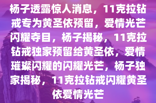 杨子透露惊人消息，11克拉钻戒专为黄圣依预留，爱情光芒闪耀夺目，杨子揭秘，11克拉钻戒独家预留给黄圣依，爱情璀璨闪耀的闪耀光芒，杨子独家揭秘，11克拉钻戒闪耀黄圣依爱情光芒