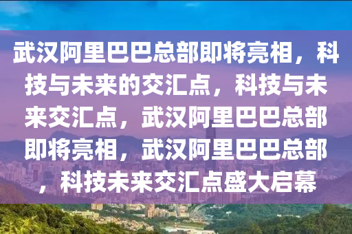 武汉阿里巴巴总部即将亮相，科技与未来的交汇点，科技与未来交汇点，武汉阿里巴巴总部即将亮相，武汉阿里巴巴总部，科技未来交汇点盛大启幕