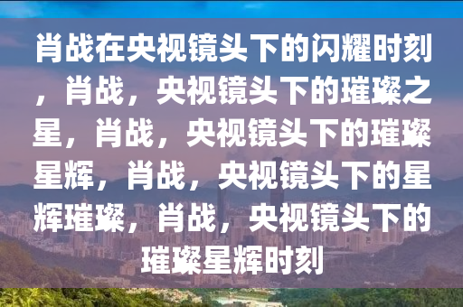 肖战在央视镜头下的闪耀时刻，肖战，央视镜头下的璀璨之星，肖战，央视镜头下的璀璨星辉，肖战，央视镜头下的星辉璀璨，肖战，央视镜头下的璀璨星辉时刻