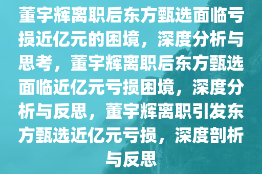 董宇辉离职后东方甄选面临亏损近亿元的困境，深度分析与思考，董宇辉离职后东方甄选面临近亿元亏损困境，深度分析与反思，董宇辉离职引发东方甄选近亿元亏损，深度剖析与反思