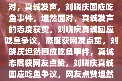 刘晓庆回应吃鱼事件，坦然面对，真诚发声，刘晓庆回应吃鱼事件，坦然面对，真诚发声的态度获赞，刘晓庆真诚回应吃鱼争议，态度获网友点赞，刘晓庆坦然回应吃鱼事件，真诚态度获网友点赞，刘晓庆真诚回应吃鱼争议，网友点赞坦然态度