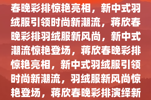 蒋欣春晚彩排惊艳亮相，新中式羽绒服引领时尚风潮，蒋欣春晚彩排惊艳亮相，新中式羽绒服引领时尚新潮流，蒋欣春晚彩排羽绒服新风尚，新中式潮流惊艳登场，蒋欣春晚彩排惊艳亮相，新中式羽绒服引领时尚新潮流，羽绒服新风尚惊艳登场，蒋欣春晚彩排演绎新中式羽绒服风尚，惊艳亮相引时尚潮流