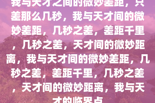 我与天才之间的微妙差距，只差那么几秒，我与天才间的微妙差距，几秒之差，差距千里，几秒之差，天才间的微妙距离，我与天才间的微妙差距，几秒之差，差距千里，几秒之差，天才间的微妙距离，我与天才的临界点