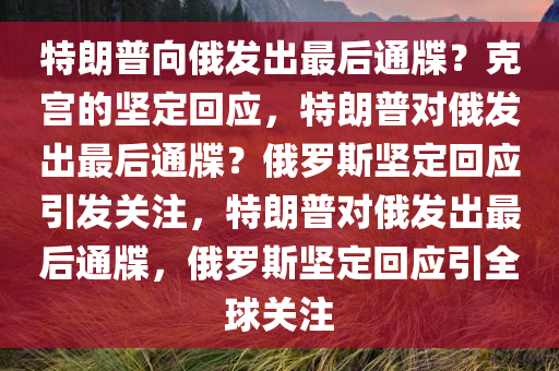 特朗普向俄发出最后通牒？克宫的坚定回应，特朗普对俄发出最后通牒？俄罗斯坚定回应引发关注，特朗普对俄发出最后通牒，俄罗斯坚定回应引全球关注