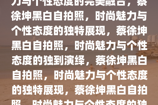 蔡徐坤晒黑白自拍照，时尚魅力与个性态度的完美融合，蔡徐坤黑白自拍照，时尚魅力与个性态度的独特展现，蔡徐坤黑白自拍照，时尚魅力与个性态度的独到演绎，蔡徐坤黑白自拍照，时尚魅力与个性态度的独特展现，蔡徐坤黑白自拍照，时尚魅力与个性态度的独到演绎