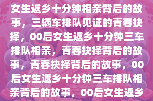 00后女生回老家十分钟，三辆车排队相亲背后的故事，00后女生返乡十分钟相亲背后的故事，三辆车排队见证的青春抉择，00后女生返乡十分钟三车排队相亲，青春抉择背后的故事，青春抉择背后的故事，00后女生返乡十分钟三车排队相亲背后的故事，00后女生返乡十分钟三车排队相亲，青春抉择的故事