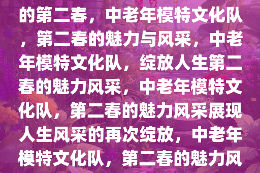 中老年模特文化队，绽放人生的第二春，中老年模特文化队，第二春的魅力与风采，中老年模特文化队，绽放人生第二春的魅力风采，中老年模特文化队，第二春的魅力风采展现人生风采的再次绽放，中老年模特文化队，第二春的魅力风采再绽放