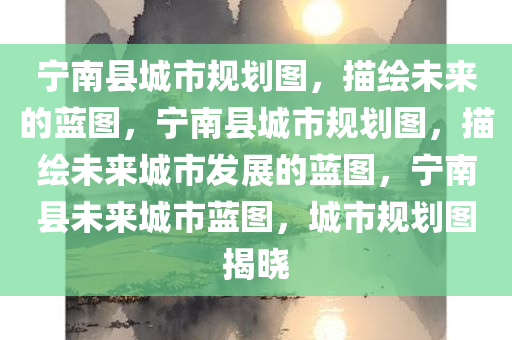 宁南县城市规划图，描绘未来的蓝图，宁南县城市规划图，描绘未来城市发展的蓝图，宁南县未来城市蓝图，城市规划图揭晓