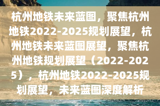 杭州地铁未来蓝图，聚焦杭州地铁2022-2025规划展望，杭州地铁未来蓝图展望，聚焦杭州地铁规划展望（2022-2025），杭州地铁2022-2025规划展望，未来蓝图深度解析