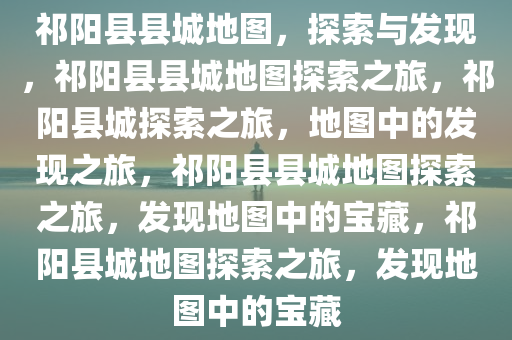 祁阳县县城地图，探索与发现，祁阳县县城地图探索之旅，祁阳县城探索之旅，地图中的发现之旅，祁阳县县城地图探索之旅，发现地图中的宝藏，祁阳县城地图探索之旅，发现地图中的宝藏