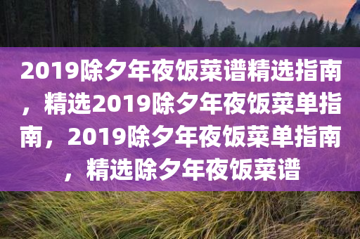 2019除夕年夜饭菜谱精选指南，精选2019除夕年夜饭菜单指南，2019除夕年夜饭菜单指南，精选除夕年夜饭菜谱