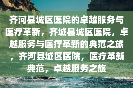 齐河县城区医院的卓越服务与医疗革新，齐城县城区医院，卓越服务与医疗革新的典范之旅，齐河县城区医院，医疗革新典范，卓越服务之旅