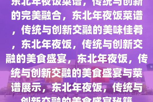 东北年夜饭菜谱，传统与创新的完美融合，东北年夜饭菜谱，传统与创新交融的美味佳肴，东北年夜饭，传统与创新交融的美食盛宴，东北年夜饭，传统与创新交融的美食盛宴与菜谱展示，东北年夜饭，传统与创新交融的美食盛宴秘籍