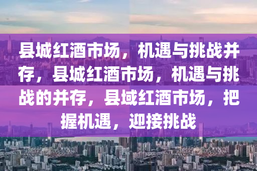 县城红酒市场，机遇与挑战并存，县城红酒市场，机遇与挑战的并存，县域红酒市场，把握机遇，迎接挑战