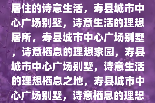 寿县城市中心广场别墅，理想居住的诗意生活，寿县城市中心广场别墅，诗意生活的理想居所，寿县城市中心广场别墅，诗意栖息的理想家园，寿县城市中心广场别墅，诗意生活的理想栖息之地，寿县城市中心广场别墅，诗意栖息的理想家园