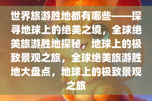 世界旅游胜地都有哪些——探寻地球上的绝美之境，全球绝美旅游胜地探秘，地球上的极致景观之旅，全球绝美旅游胜地大盘点，地球上的极致景观之旅