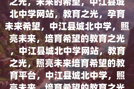 中江县城北中学网站——教育之光，未来的希望，中江县城北中学网站，教育之光，孕育未来希望，中江县城北中学，照亮未来，培育希望的教育之光，中江县城北中学网站，教育之光，照亮未来培育希望的教育平台，中江县城北中学，照亮未来，培育希望的教育之光平台