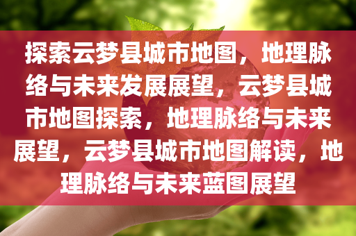 探索云梦县城市地图，地理脉络与未来发展展望，云梦县城市地图探索，地理脉络与未来展望，云梦县城市地图解读，地理脉络与未来蓝图展望