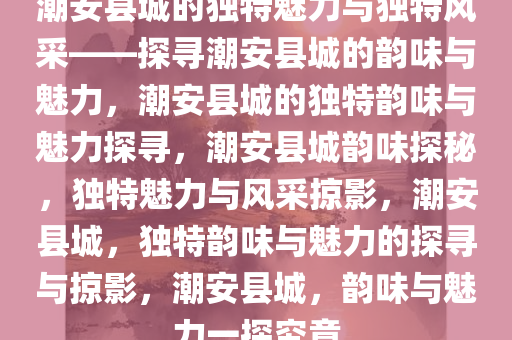 潮安县城的独特魅力与独特风采——探寻潮安县城的韵味与魅力，潮安县城的独特韵味与魅力探寻，潮安县城韵味探秘，独特魅力与风采掠影，潮安县城，独特韵味与魅力的探寻与掠影，潮安县城，韵味与魅力一探究竟