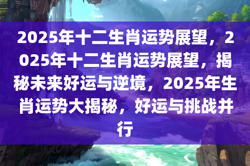 2025年十二生肖运势展望，2025年十二生肖运势展望，揭秘未来好运与逆境，2025年生肖运势大揭秘，好运与挑战并行