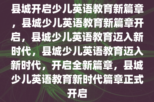 县城开启少儿英语教育新篇章，县城少儿英语教育新篇章开启，县城少儿英语教育迈入新时代，县城少儿英语教育迈入新时代，开启全新篇章，县城少儿英语教育新时代篇章正式开启