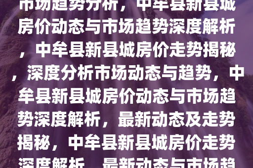 中牟县新县城最新房价动态及市场趋势分析，中牟县新县城房价动态与市场趋势深度解析，中牟县新县城房价走势揭秘，深度分析市场动态与趋势，中牟县新县城房价动态与市场趋势深度解析，最新动态及走势揭秘，中牟县新县城房价走势深度解析，最新动态与市场趋势揭秘