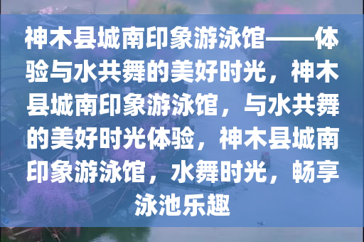 神木县城南印象游泳馆——体验与水共舞的美好时光，神木县城南印象游泳馆，与水共舞的美好时光体验，神木县城南印象游泳馆，水舞时光，畅享泳池乐趣