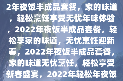 2022年夜饭半成品套餐，家的味道，无忧的烹饪体验，2022年夜饭半成品套餐，家的味道，轻松烹饪享受无忧年味体验，2022年夜饭半成品套餐，轻松享家的味道，无忧烹饪迎新春，2022年夜饭半成品套餐，家的味道无忧烹饪，轻松享受新春盛宴，2022年轻松年夜饭半成品套餐，家的味道，无忧烹饪迎新春