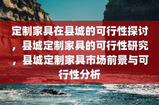 定制家具在县城的可行性探讨，县城定制家具的可行性研究，县城定制家具市场前景与可行性分析