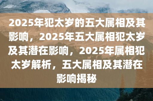 2025年犯太岁的五大属相及其影响，2025年五大属相犯太岁及其潜在影响，2025年属相犯太岁解析，五大属相及其潜在影响揭秘