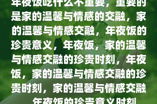 年夜饭吃什么不重要，重要的是家的温馨与情感的交融，家的温馨与情感交融，年夜饭的珍贵意义，年夜饭，家的温馨与情感交融的珍贵时刻，年夜饭，家的温馨与情感交融的珍贵时刻，家的温馨与情感交融，年夜饭的珍贵意义时刻