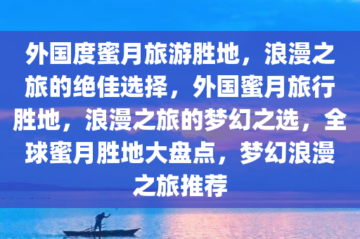 外国度蜜月旅游胜地，浪漫之旅的绝佳选择，外国蜜月旅行胜地，浪漫之旅的梦幻之选，全球蜜月胜地大盘点，梦幻浪漫之旅推荐