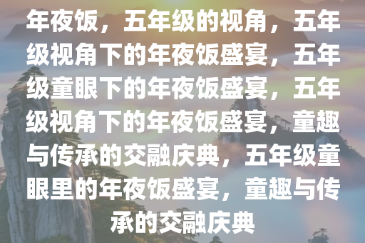 年夜饭，五年级的视角，五年级视角下的年夜饭盛宴，五年级童眼下的年夜饭盛宴，五年级视角下的年夜饭盛宴，童趣与传承的交融庆典，五年级童眼里的年夜饭盛宴，童趣与传承的交融庆典