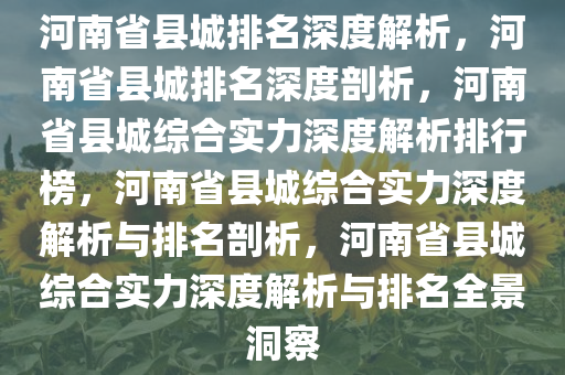 河南省县城排名深度解析，河南省县城排名深度剖析，河南省县城综合实力深度解析排行榜，河南省县城综合实力深度解析与排名剖析，河南省县城综合实力深度解析与排名全景洞察