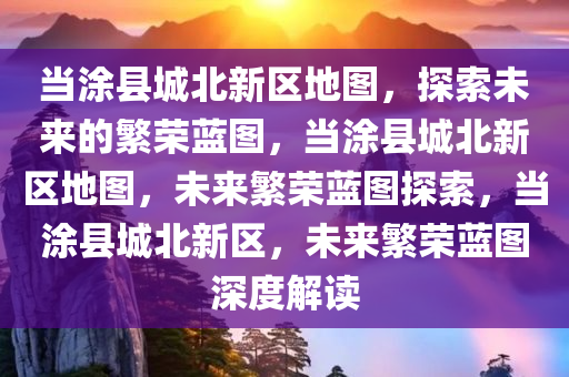 当涂县城北新区地图，探索未来的繁荣蓝图，当涂县城北新区地图，未来繁荣蓝图探索，当涂县城北新区，未来繁荣蓝图深度解读