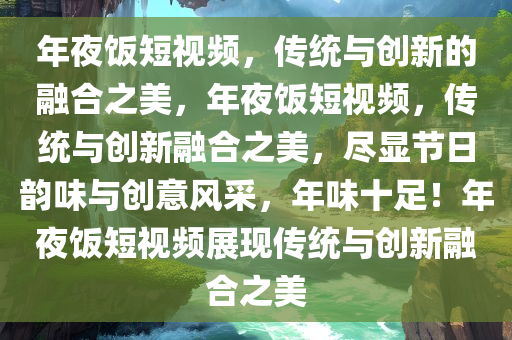 年夜饭短视频，传统与创新的融合之美，年夜饭短视频，传统与创新融合之美，尽显节日韵味与创意风采，年味十足！年夜饭短视频展现传统与创新融合之美