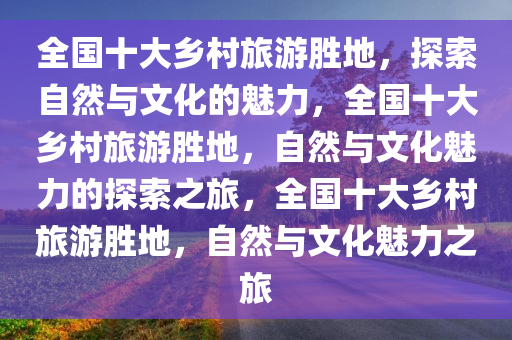 全国十大乡村旅游胜地，探索自然与文化的魅力，全国十大乡村旅游胜地，自然与文化魅力的探索之旅，全国十大乡村旅游胜地，自然与文化魅力之旅