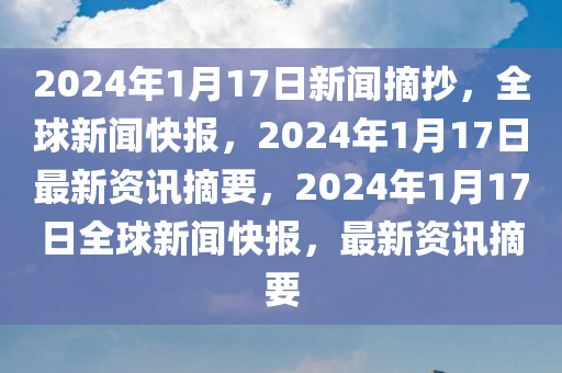 2024年1月17日新闻摘抄，全球新闻快报，2024年1月17日最新资讯摘要，2024年1月17日全球新闻快报，最新资讯摘要