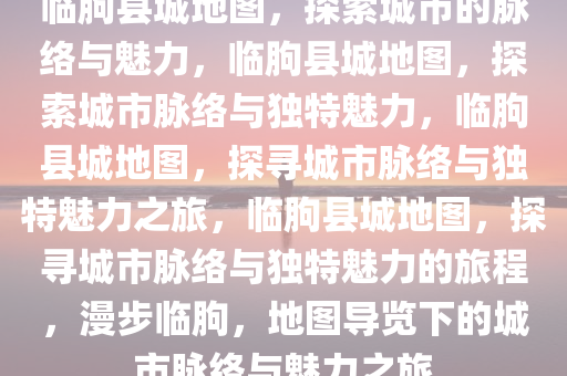 临朐县城地图，探索城市的脉络与魅力，临朐县城地图，探索城市脉络与独特魅力，临朐县城地图，探寻城市脉络与独特魅力之旅，临朐县城地图，探寻城市脉络与独特魅力的旅程，漫步临朐，地图导览下的城市脉络与魅力之旅