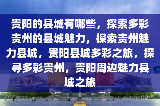 贵阳的县城有哪些，探索多彩贵州的县城魅力，探索贵州魅力县城，贵阳县城多彩之旅，探寻多彩贵州，贵阳周边魅力县城之旅