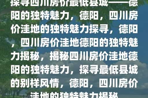 探寻四川房价最低县城——德阳的独特魅力，德阳，四川房价洼地的独特魅力探寻，德阳，四川房价洼地德阳的独特魅力揭秘，揭秘四川房价洼地德阳的独特魅力，探寻最低县城的别样风情，德阳，四川房价洼地的独特魅力揭秘今晚必出三肖2025_2025新澳门精准免费提供·精确判断